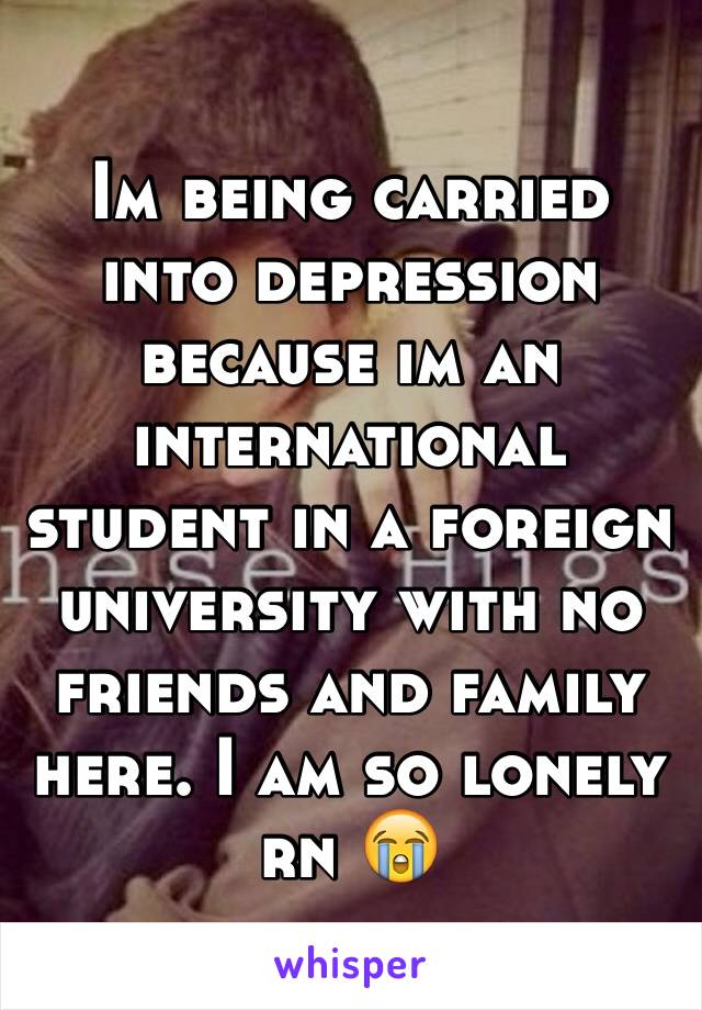 Im being carried into depression because im an international student in a foreign university with no friends and family here. I am so lonely rn 😭