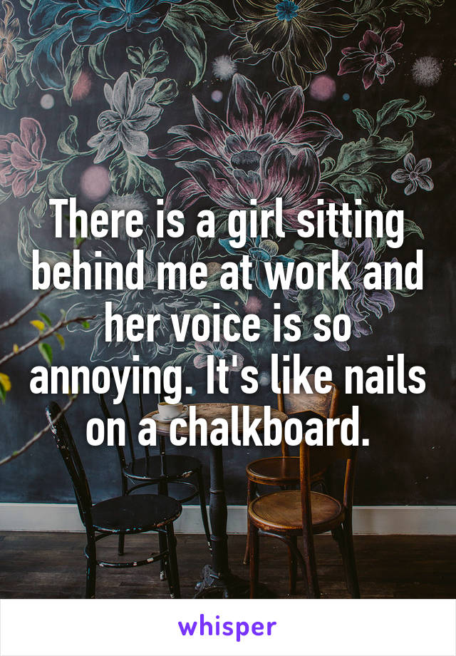 There is a girl sitting behind me at work and her voice is so annoying. It's like nails on a chalkboard.