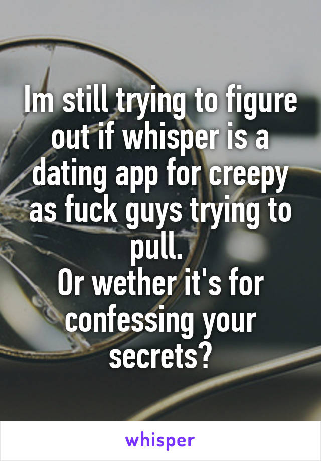 Im still trying to figure out if whisper is a dating app for creepy as fuck guys trying to pull. 
Or wether it's for confessing your secrets?