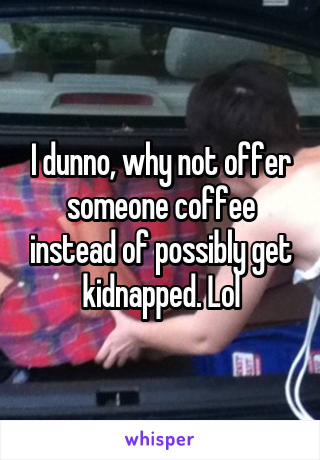 I dunno, why not offer someone coffee instead of possibly get kidnapped. Lol