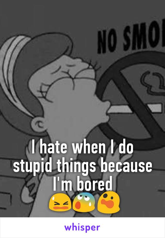 I hate when I do stupid things because I'm bored
 😫😰😲