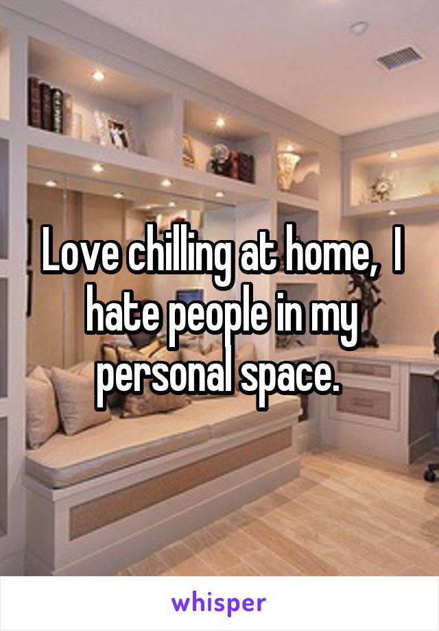 Love chilling at home,  I hate people in my personal space. 