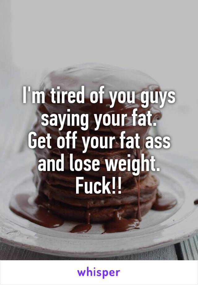 I'm tired of you guys saying your fat.
Get off your fat ass and lose weight. Fuck!!