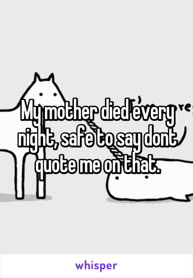 My mother died every night, safe to say dont quote me on that.