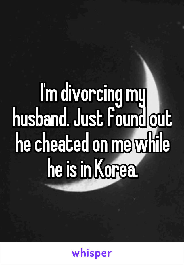 I'm divorcing my husband. Just found out he cheated on me while he is in Korea.