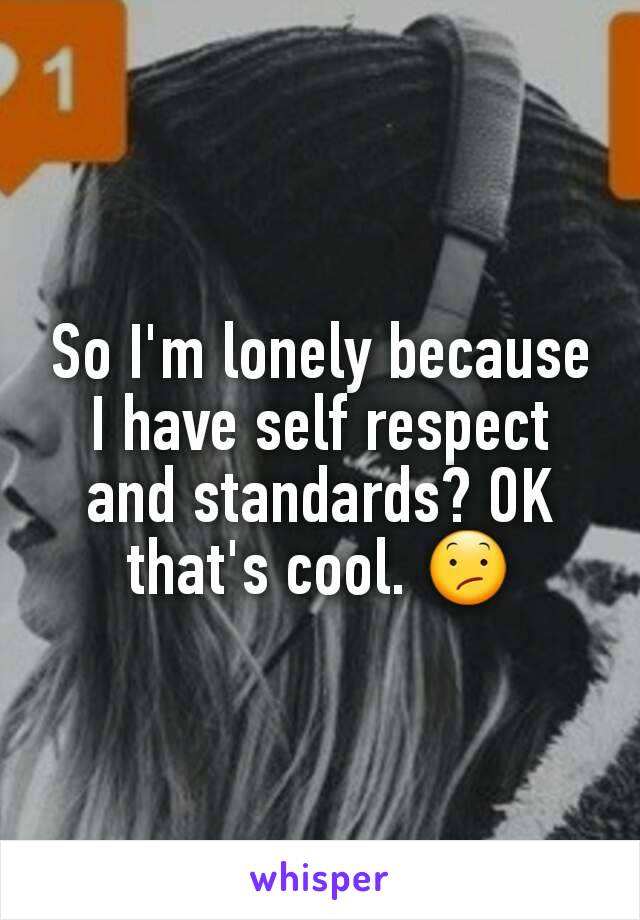 So I'm lonely because I have self respect and standards? OK that's cool. 😕