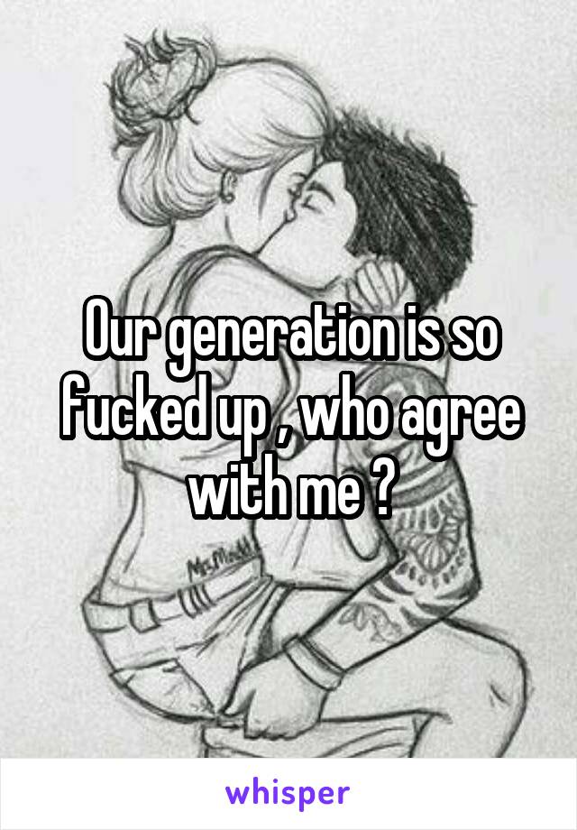 Our generation is so fucked up , who agree with me ?