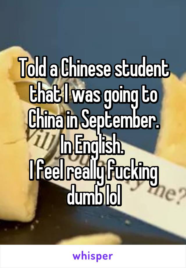 Told a Chinese student that I was going to China in September.
In English. 
I feel really fucking dumb lol