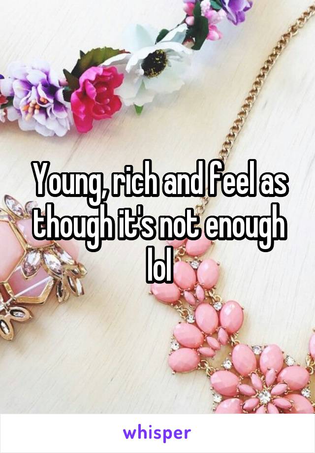 Young, rich and feel as though it's not enough lol