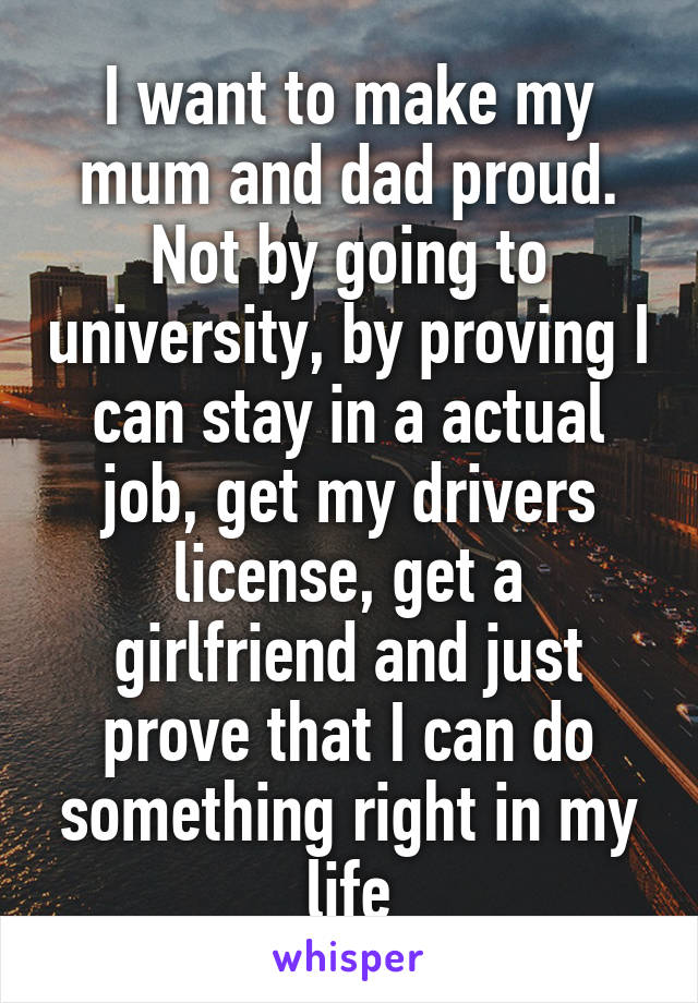 I want to make my mum and dad proud. Not by going to university, by proving I can stay in a actual job, get my drivers license, get a girlfriend and just prove that I can do something right in my life