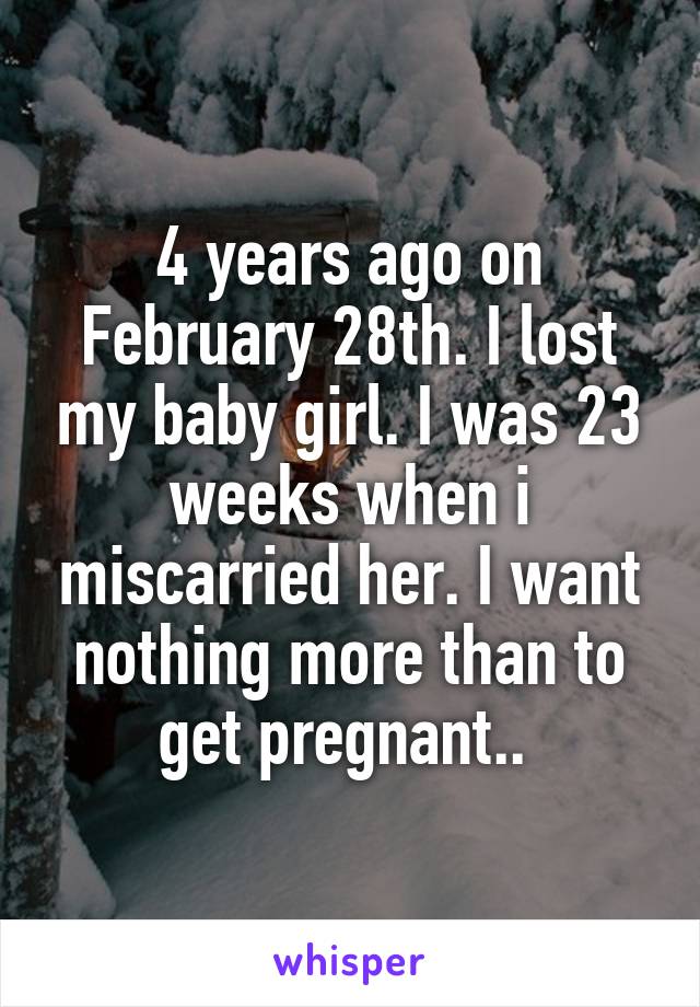 4 years ago on February 28th. I lost my baby girl. I was 23 weeks when i miscarried her. I want nothing more than to get pregnant.. 