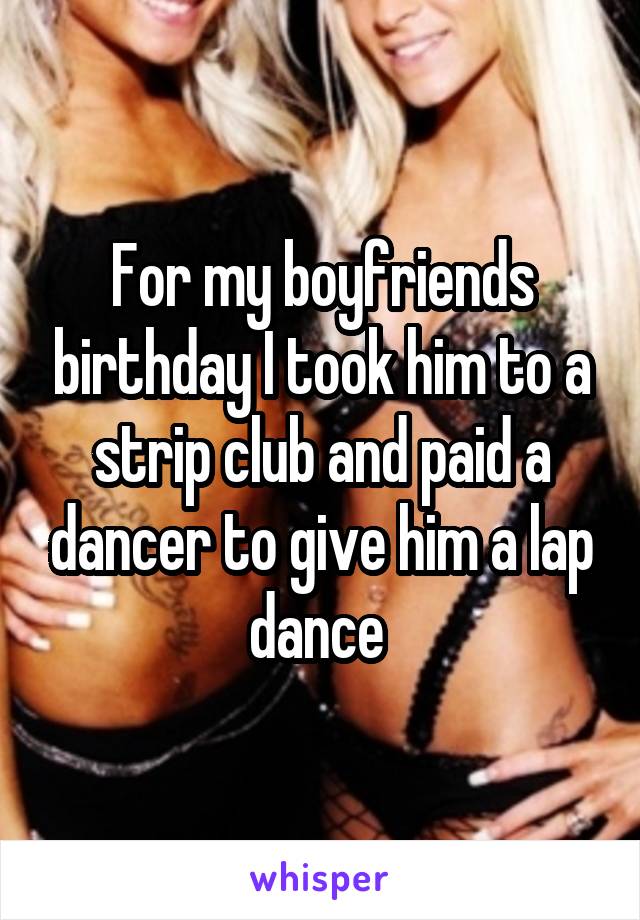 For my boyfriends birthday I took him to a strip club and paid a dancer to give him a lap dance 