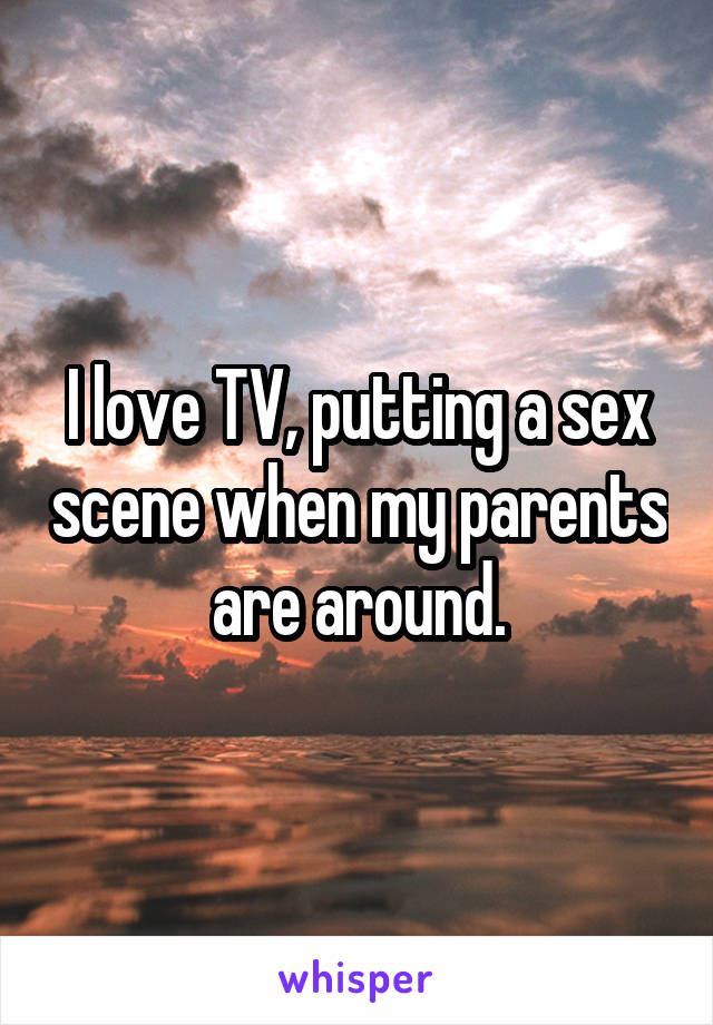 I love TV, putting a sex scene when my parents are around.