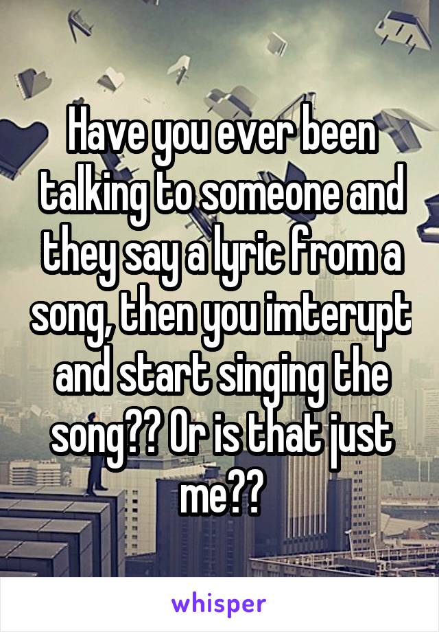 Have you ever been talking to someone and they say a lyric from a song, then you imterupt and start singing the song?? Or is that just me??