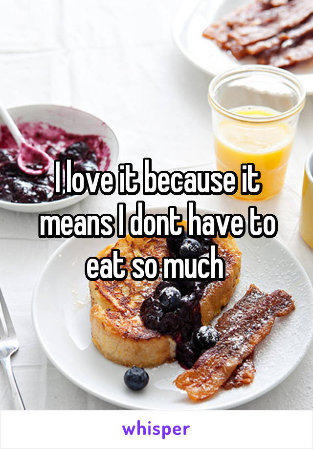 I love it because it means I dont have to eat so much 