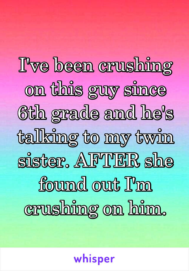 I've been crushing on this guy since 6th grade and he's talking to my twin sister. AFTER she found out I'm crushing on him.