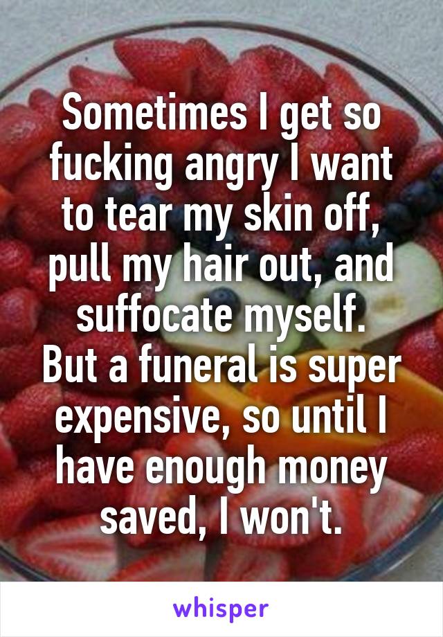 Sometimes I get so fucking angry I want to tear my skin off, pull my hair out, and suffocate myself.
But a funeral is super expensive, so until I have enough money saved, I won't.