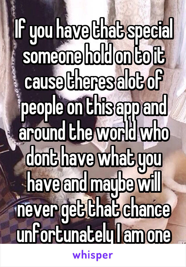 If you have that special someone hold on to it cause theres alot of people on this app and around the world who dont have what you have and maybe will never get that chance unfortunately I am one