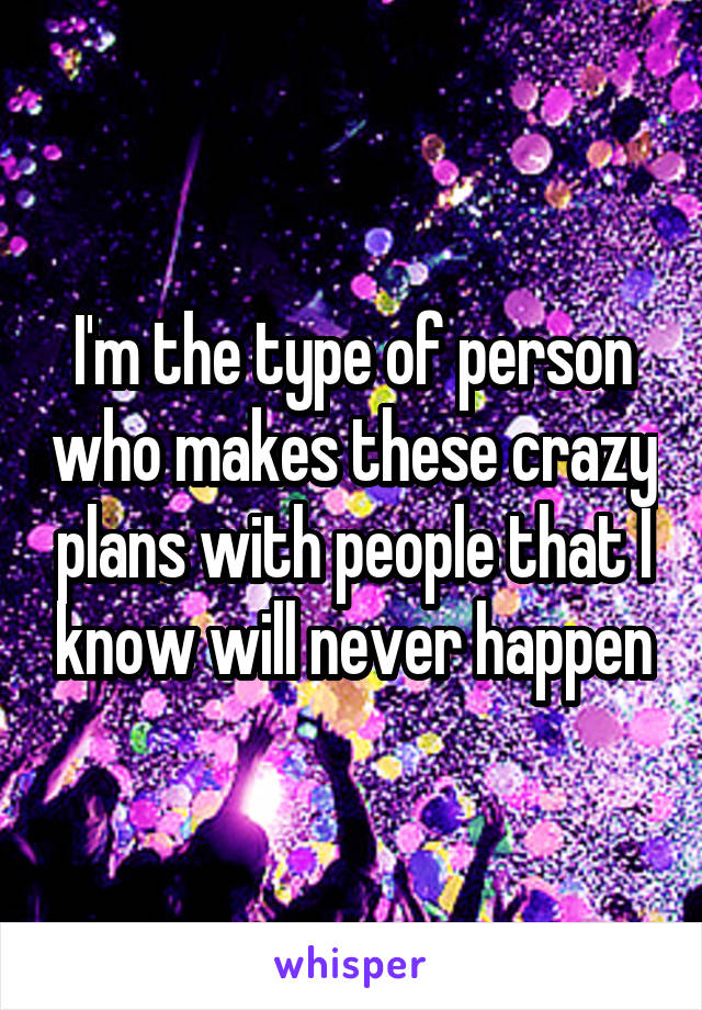 I'm the type of person who makes these crazy plans with people that I know will never happen