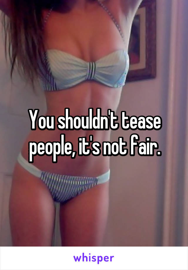 You shouldn't tease people, it's not fair.