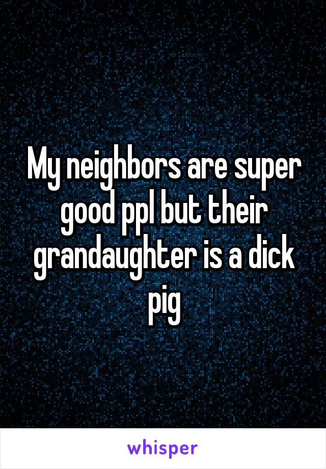 My neighbors are super good ppl but their grandaughter is a dick pig