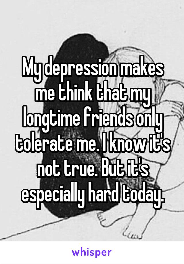 My depression makes me think that my longtime friends only tolerate me. I know it's not true. But it's especially hard today.