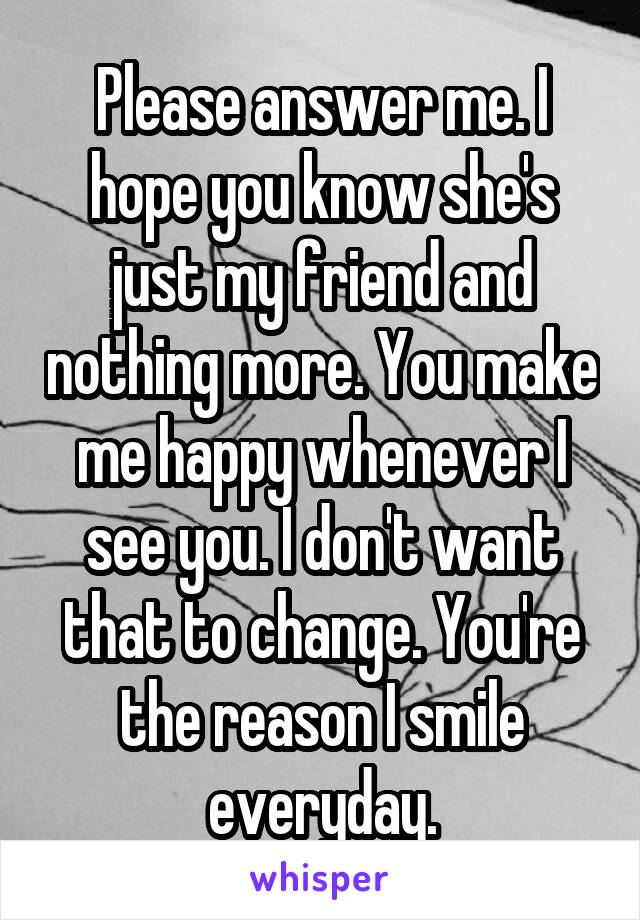 Please answer me. I hope you know she's just my friend and nothing more. You make me happy whenever I see you. I don't want that to change. You're the reason I smile everyday.