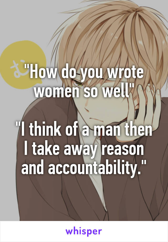 "How do you wrote women so well"

"I think of a man then I take away reason and accountability."