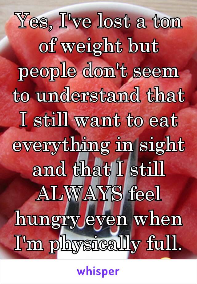 Yes, I've lost a ton of weight but people don't seem to understand that I still want to eat everything in sight and that I still ALWAYS feel hungry even when I'm physically full. I hate it. Fml. 😧