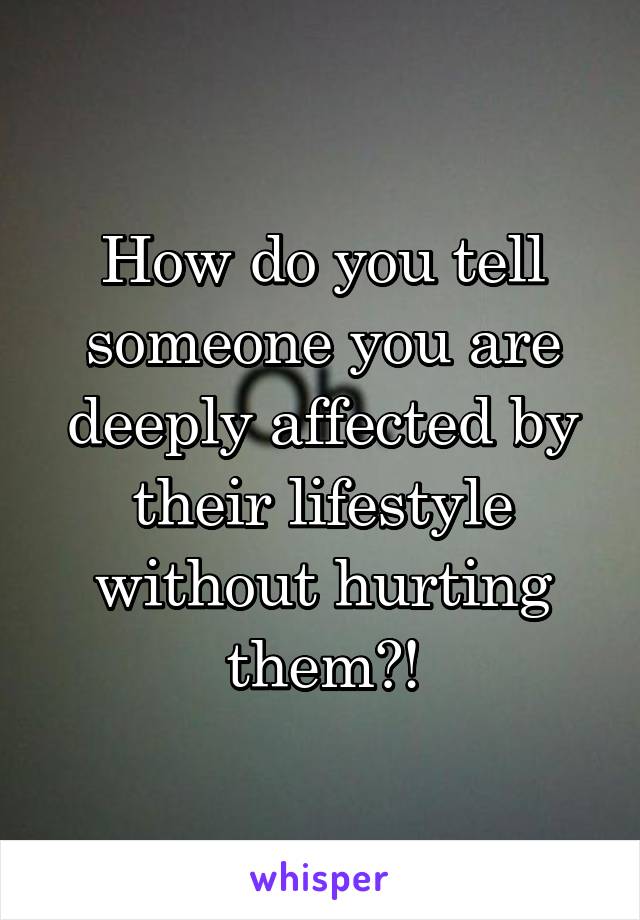 How do you tell someone you are deeply affected by their lifestyle without hurting them?!