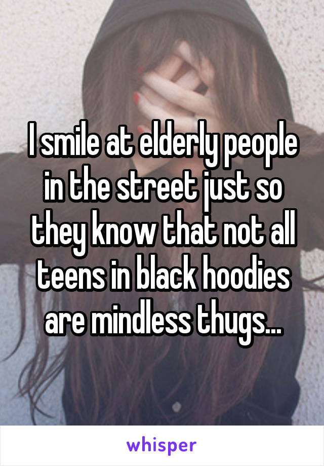 I smile at elderly people in the street just so they know that not all teens in black hoodies are mindless thugs...