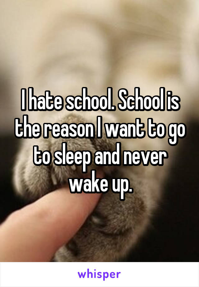 I hate school. School is the reason I want to go to sleep and never wake up.