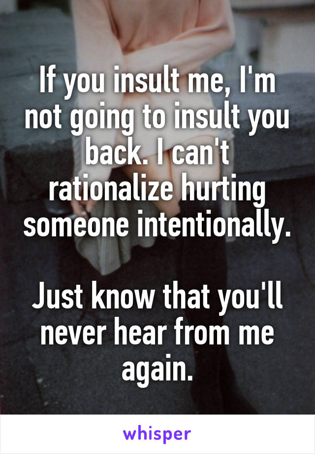 If you insult me, I'm not going to insult you back. I can't rationalize hurting someone intentionally. 
Just know that you'll never hear from me again.