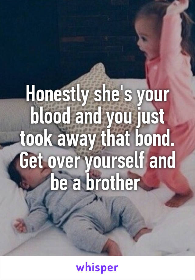 Honestly she's your blood and you just took away that bond. Get over yourself and be a brother 