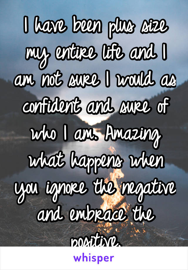 I have been plus size my entire life and I am not sure I would as confident and sure of who I am. Amazing what happens when you ignore the negative and embrace the positive.