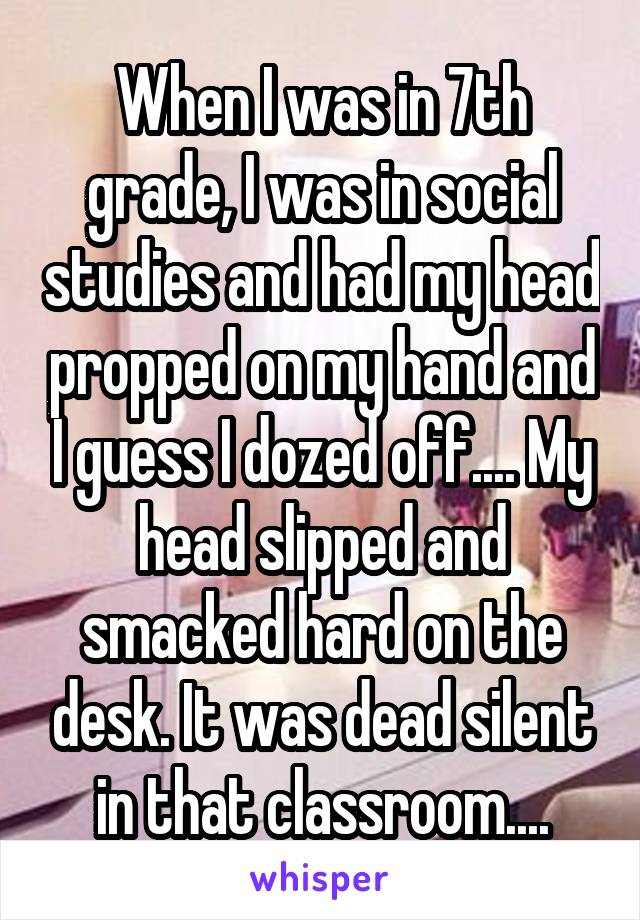When I was in 7th grade, I was in social studies and had my head propped on my hand and I guess I dozed off.... My head slipped and smacked hard on the desk. It was dead silent in that classroom....