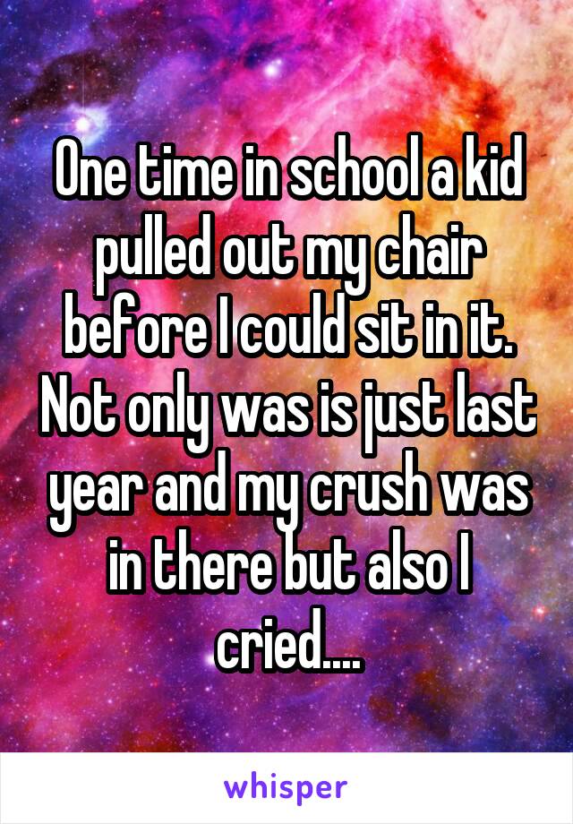 One time in school a kid pulled out my chair before I could sit in it. Not only was is just last year and my crush was in there but also I cried....