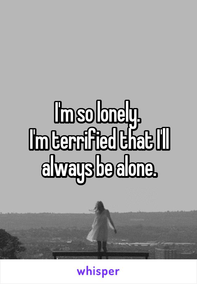 I'm so lonely. 
I'm terrified that I'll always be alone.