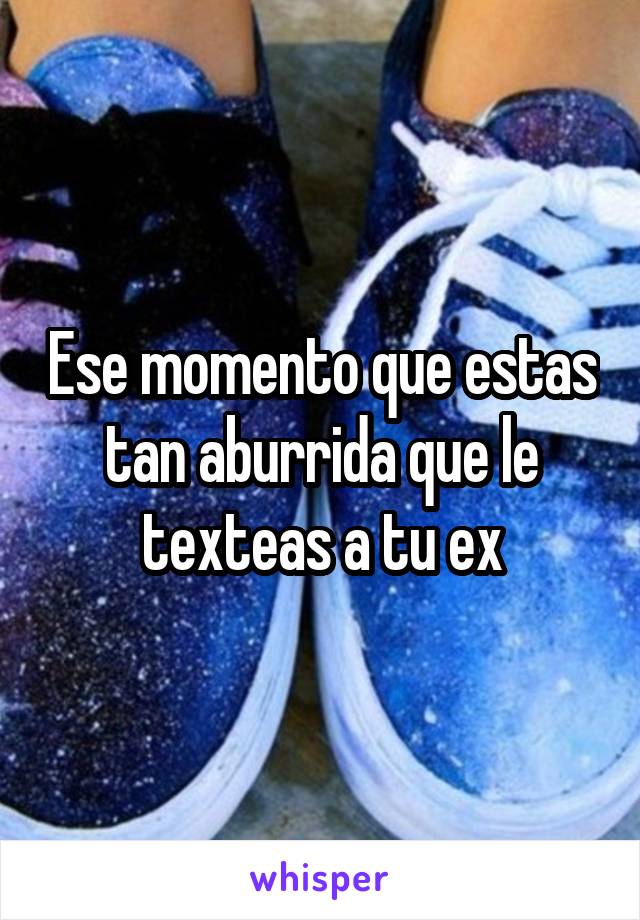 Ese momento que estas tan aburrida que le texteas a tu ex