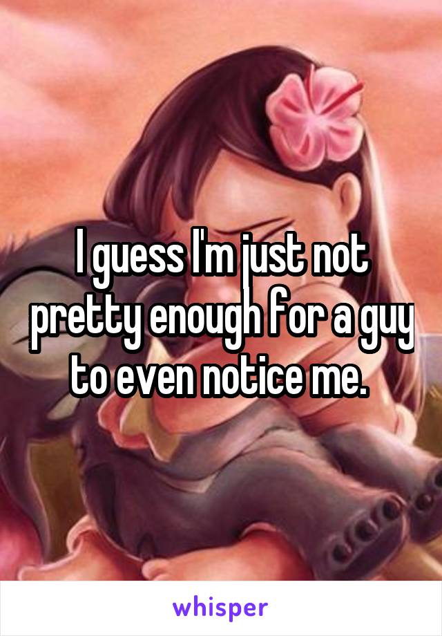 I guess I'm just not pretty enough for a guy to even notice me. 