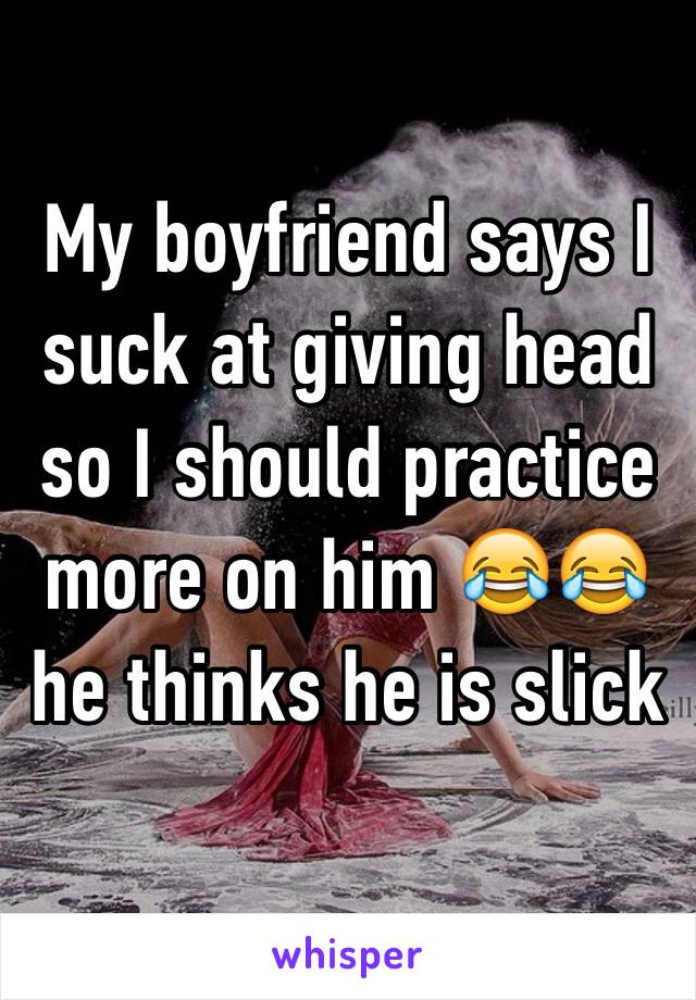 My boyfriend says I suck at giving head so I should practice more on him 😂😂 he thinks he is slick 
