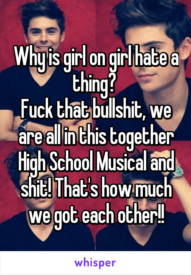 Why is girl on girl hate a thing? 
Fuck that bullshit, we are all in this together High School Musical and shit! That's how much we got each other!!