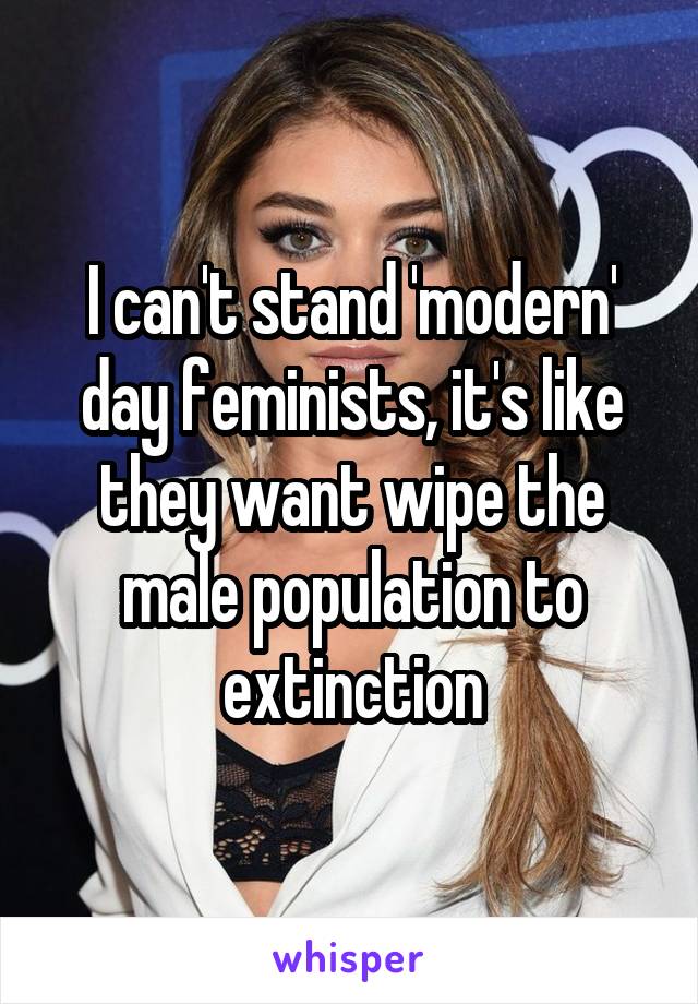 I can't stand 'modern' day feminists, it's like they want wipe the male population to extinction