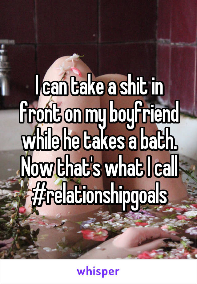 I can take a shit in front on my boyfriend while he takes a bath. Now that's what I call #relationshipgoals