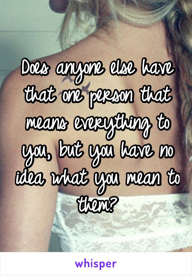 Does anyone else have that one person that means everything to you, but you have no idea what you mean to them?