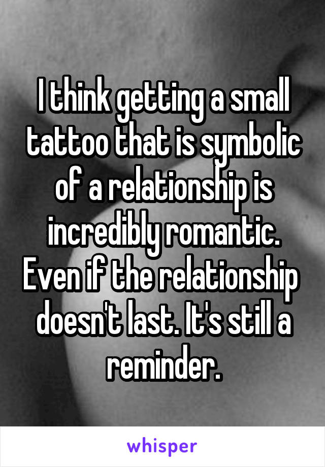 I think getting a small tattoo that is symbolic of a relationship is incredibly romantic. Even if the relationship  doesn't last. It's still a reminder.