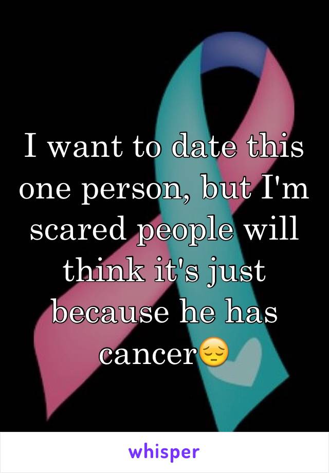 I want to date this one person, but I'm scared people will think it's just because he has cancer😔