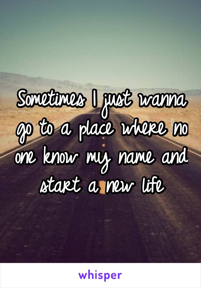 Sometimes I just wanna go to a place where no one know my name and start a new life