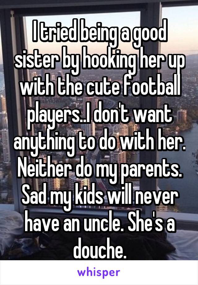 I tried being a good sister by hooking her up with the cute football players..I don't want anything to do with her. Neither do my parents. Sad my kids will never have an uncle. She's a douche.