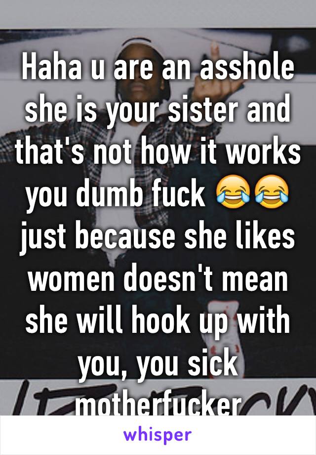 Haha u are an asshole she is your sister and that's not how it works you dumb fuck 😂😂 just because she likes women doesn't mean she will hook up with you, you sick motherfucker 